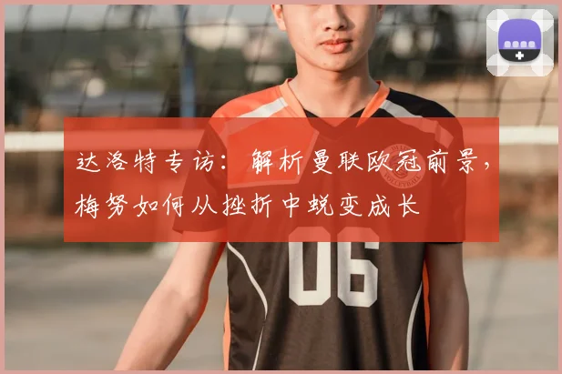 达洛特专访：解析曼联欧冠前景，梅努如何从挫折中蜕变成长