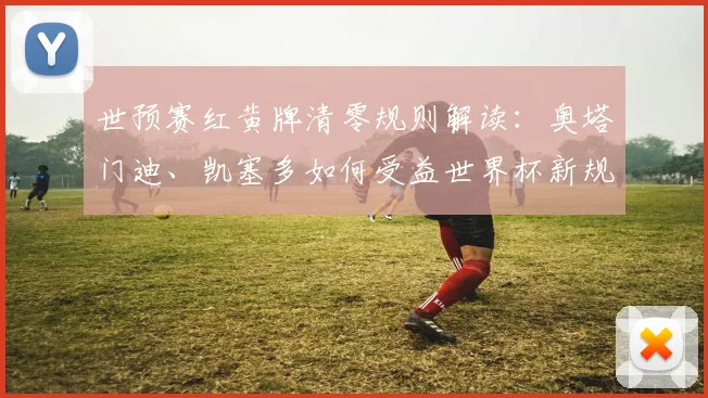 世预赛红黄牌清零规则解读:奥塔门迪、凯塞多如何受益世界杯新规?
