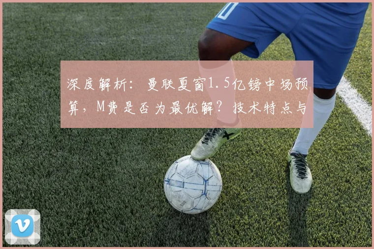 深度解析：曼联夏窗1.5亿镑中场预算，M费是否为最优解？技术特点与战术适配全分析