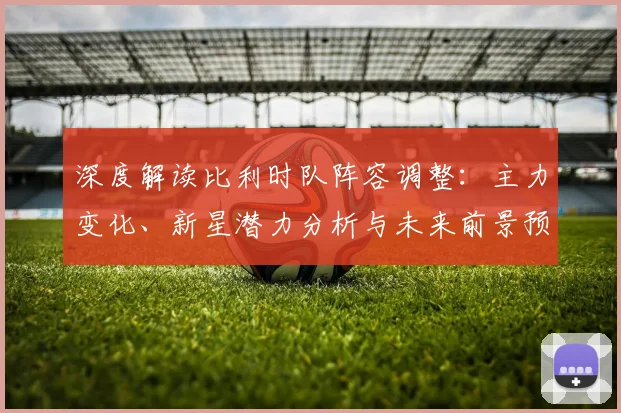 深度解读比利时队阵容调整：主力变化、新星潜力分析与未来前景预测